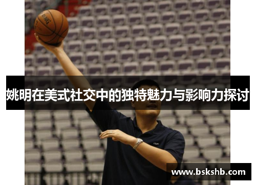 姚明在美式社交中的独特魅力与影响力探讨