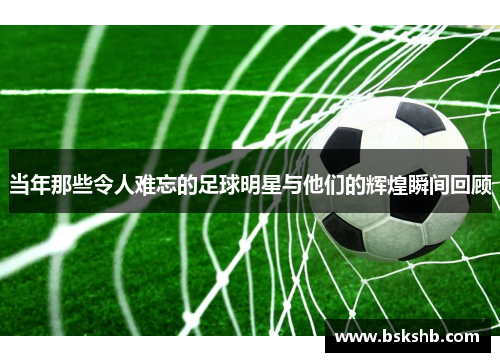 当年那些令人难忘的足球明星与他们的辉煌瞬间回顾