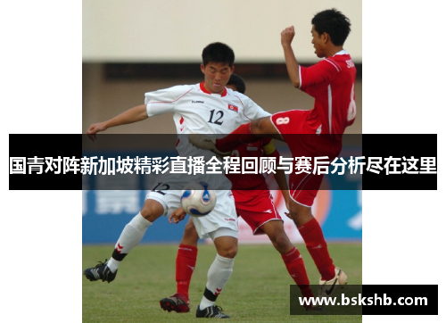 国青对阵新加坡精彩直播全程回顾与赛后分析尽在这里